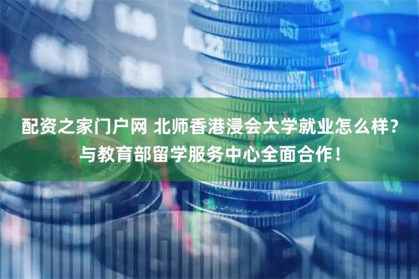 配资之家门户网 北师香港浸会大学就业怎么样？与教育部留学服务中心全面合作！