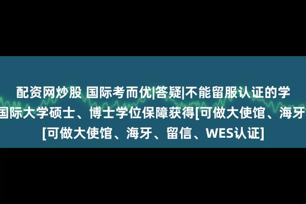 配资网炒股 国际考而优|答疑|不能留服认证的学位究竟有什么用？国际大学硕士、博士学位保障获得[可做大使馆、海牙、留信、WES认证]