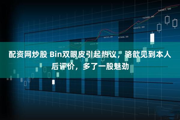 配资网炒股 Bin双眼皮引起热议，骆歆见到本人后评价，多了一股魅劲
