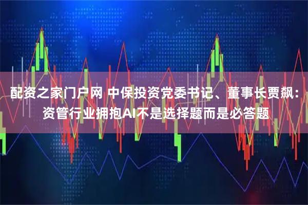 配资之家门户网 中保投资党委书记、董事长贾飙： 资管行业拥抱AI不是选择题而是必答题