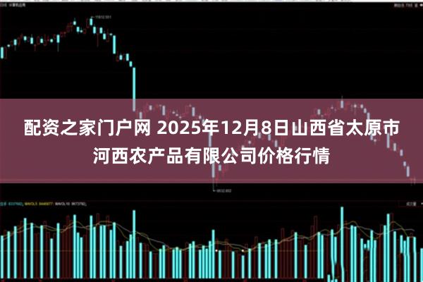配资之家门户网 2025年12月8日山西省太原市河西农产品有限公司价格行情