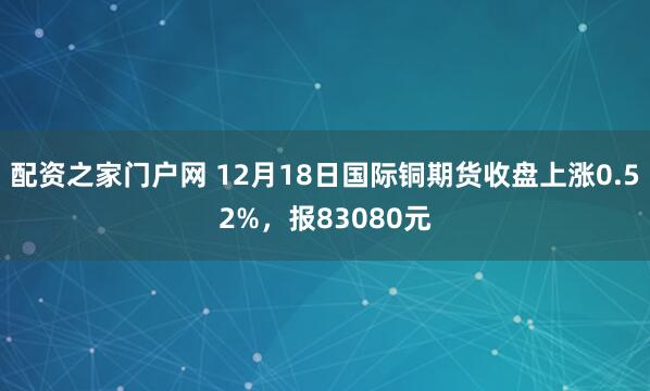 配资之家门户网 12月18日国际铜期货收盘上涨0.52%，报83080元