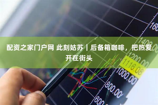 配资之家门户网 此刻姑苏｜后备箱咖啡，把热爱开在街头