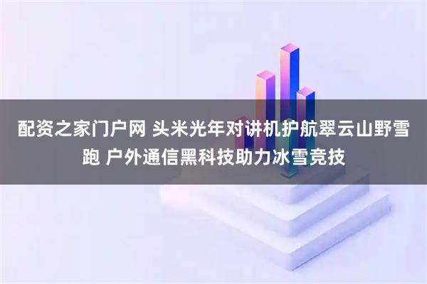 配资之家门户网 头米光年对讲机护航翠云山野雪跑 户外通信黑科技助力冰雪竞技