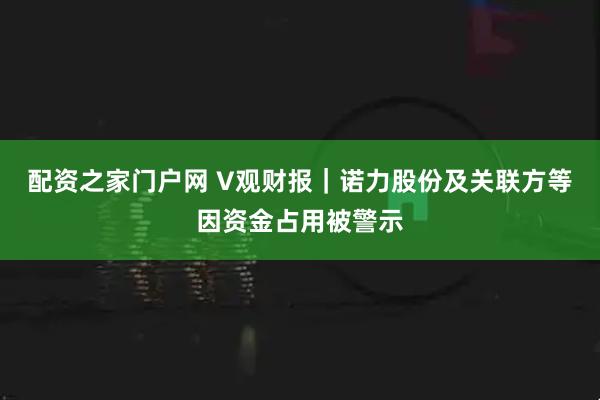 配资之家门户网 V观财报｜诺力股份及关联方等因资金占用被警示