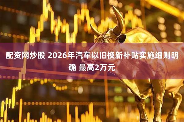 配资网炒股 2026年汽车以旧换新补贴实施细则明确 最高2万元