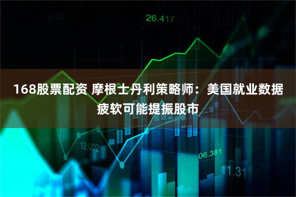 168股票配资 摩根士丹利策略师：美国就业数据疲软可能提振股市