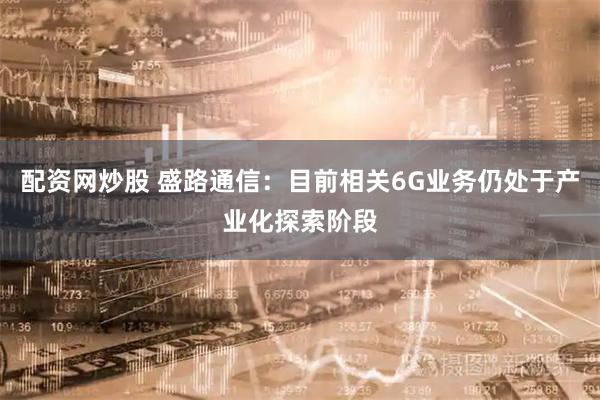 配资网炒股 盛路通信：目前相关6G业务仍处于产业化探索阶段