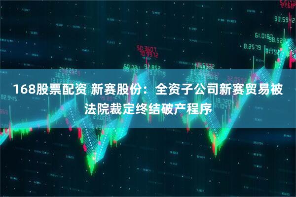 168股票配资 新赛股份：全资子公司新赛贸易被法院裁定终结破产程序