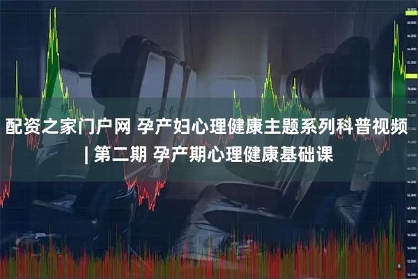 配资之家门户网 孕产妇心理健康主题系列科普视频 | 第二期 孕产期心理健康基础课