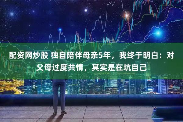 配资网炒股 独自陪伴母亲5年，我终于明白：对父母过度共情，其实是在坑自己