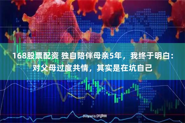 168股票配资 独自陪伴母亲5年，我终于明白：对父母过度共情，其实是在坑自己