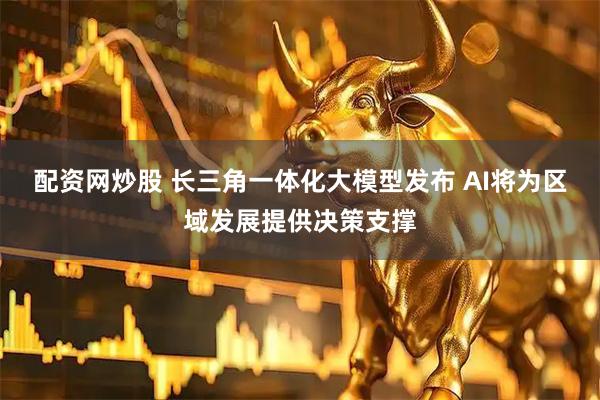 配资网炒股 长三角一体化大模型发布 AI将为区域发展提供决策支撑