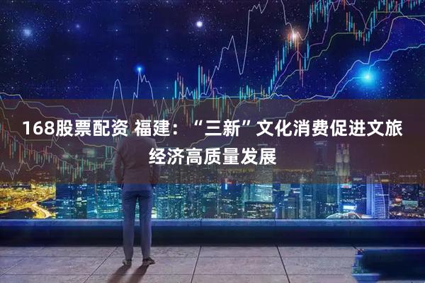 168股票配资 福建：“三新”文化消费促进文旅经济高质量发展