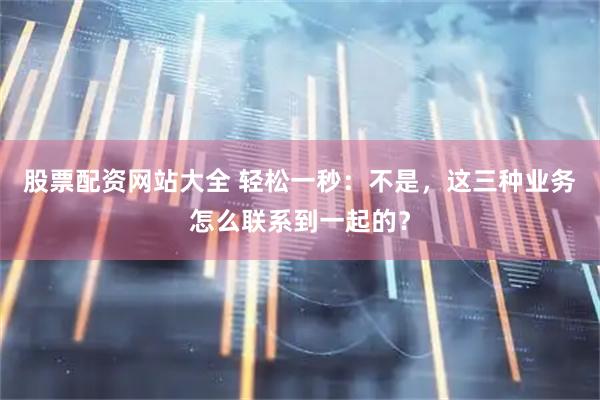 股票配资网站大全 轻松一秒：不是，这三种业务怎么联系到一起的？