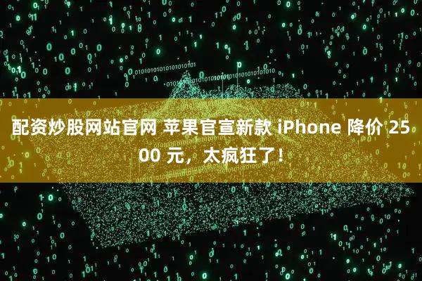 配资炒股网站官网 苹果官宣新款 iPhone 降价 2500 元，太疯狂了！