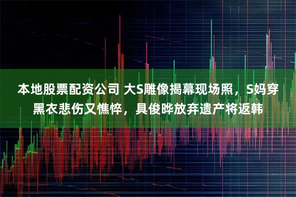 本地股票配资公司 大S雕像揭幕现场照，S妈穿黑衣悲伤又憔悴，具俊晔放弃遗产将返韩