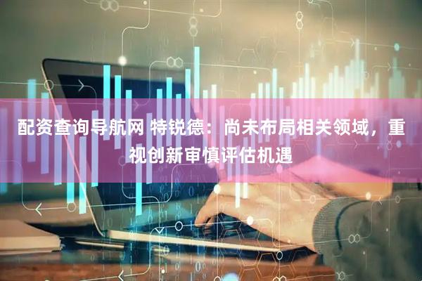 配资查询导航网 特锐德：尚未布局相关领域，重视创新审慎评估机遇