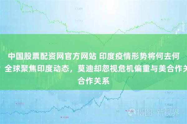 中国股票配资网官方网站 印度疫情形势将何去何从？全球聚焦印度动态，莫迪却忽视危机偏重与美合作关系