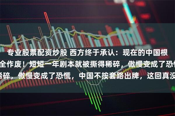 专业股票配资炒股 西方终于承认：现在的中国根本看不懂，以前的经验全作废！短短一年剧本就被撕得稀碎，傲慢变成了恐慌，中国不按套路出牌，这回真没招了！