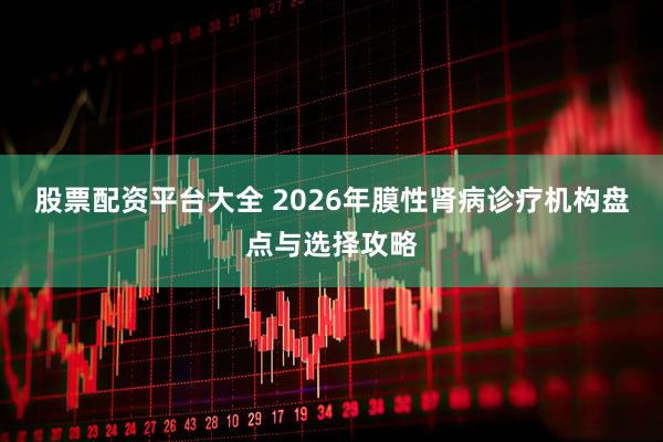 股票配资平台大全 2026年膜性肾病诊疗机构盘点与选择攻略