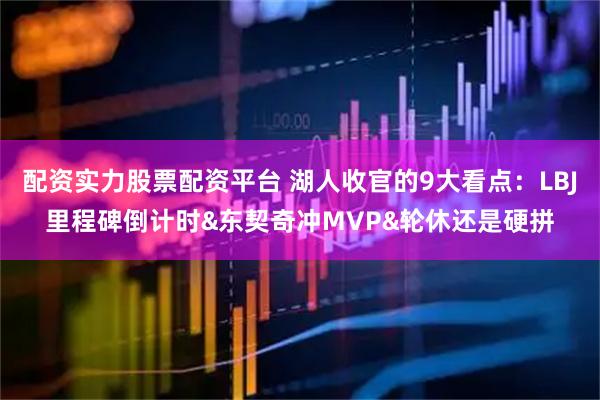 配资实力股票配资平台 湖人收官的9大看点：LBJ里程碑倒计时&东契奇冲MVP&轮休还是硬拼