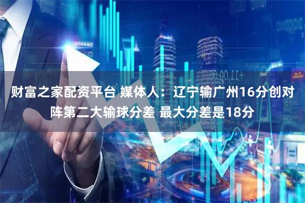 财富之家配资平台 媒体人：辽宁输广州16分创对阵第二大输球分差 最大分差是18分