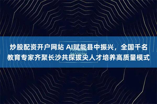 炒股配资开户网站 AI赋能县中振兴，全国千名教育专家齐聚长沙共探拔尖人才培养高质量模式