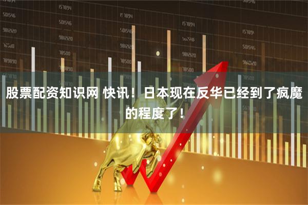 股票配资知识网 快讯！日本现在反华已经到了疯魔的程度了！