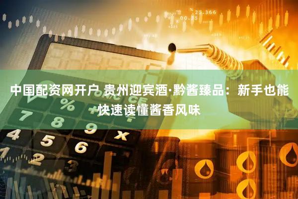 中国配资网开户 贵州迎宾酒·黔酱臻品：新手也能快速读懂酱香风味