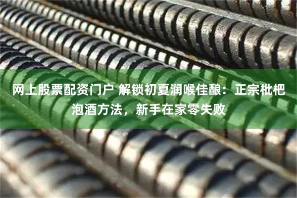 网上股票配资门户 解锁初夏润喉佳酿：正宗枇杷泡酒方法，新手在家零失败