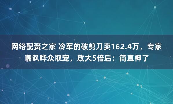 网络配资之家 冷军的破剪刀卖162.4万，专家嘲讽哗众取宠，放大5倍后：简直神了