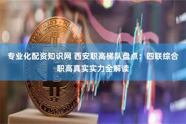 专业化配资知识网 西安职高梯队盘点：四联综合职高真实实力全解读