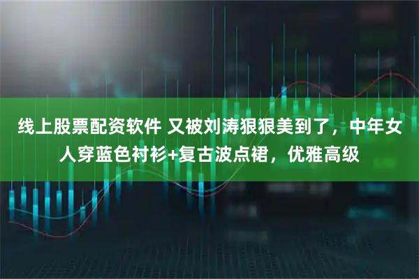 线上股票配资软件 又被刘涛狠狠美到了，中年女人穿蓝色衬衫+复古波点裙，优雅高级