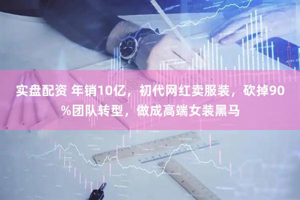 实盘配资 年销10亿，初代网红卖服装，砍掉90%团队转型，做成高端女装黑马