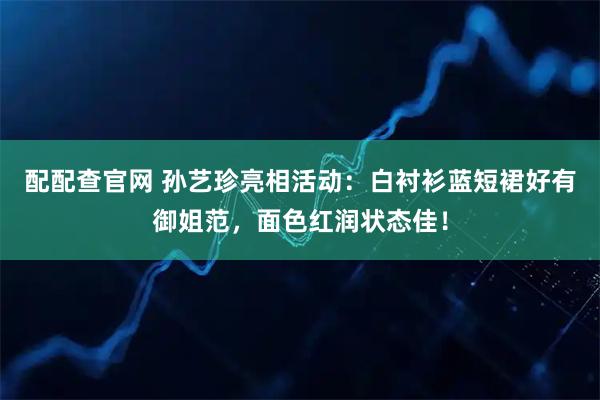 配配查官网 孙艺珍亮相活动：白衬衫蓝短裙好有御姐范，面色红润状态佳！