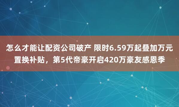 怎么才能让配资公司破产 限时6.59万起叠加万元置换补贴，第5代帝豪开启420万豪友感恩季