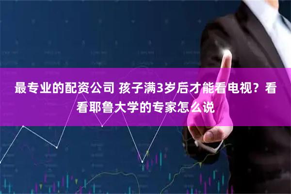 最专业的配资公司 孩子满3岁后才能看电视？看看耶鲁大学的专家怎么说