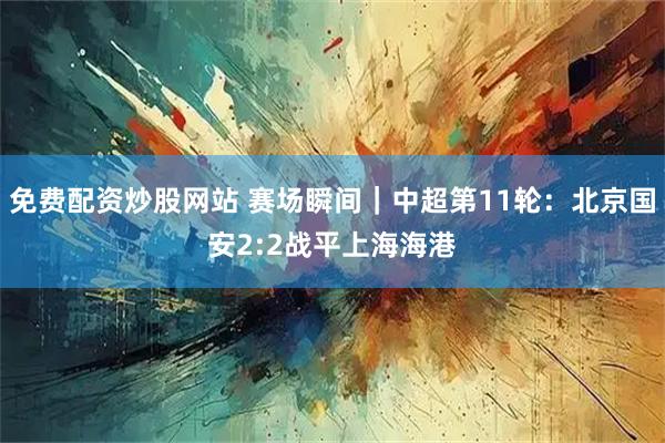免费配资炒股网站 赛场瞬间｜中超第11轮：北京国安2:2战平上海海港