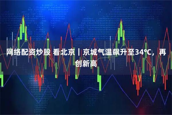 网络配资炒股 看北京｜京城气温飙升至34℃，再创新高