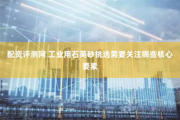 配资评测网 工业用石英砂挑选需要关注哪些核心要素