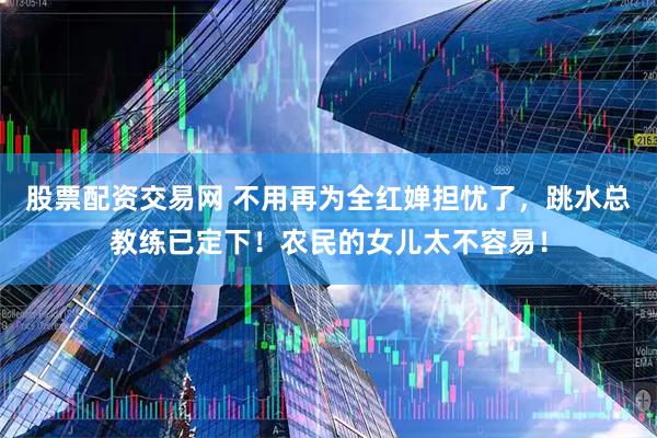 股票配资交易网 不用再为全红婵担忧了，跳水总教练已定下！农民的女儿太不容易！