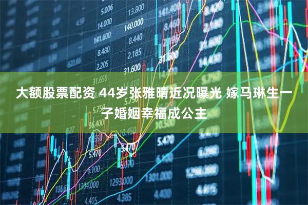 大额股票配资 44岁张雅晴近况曝光 嫁马琳生一子婚姻幸福成公主