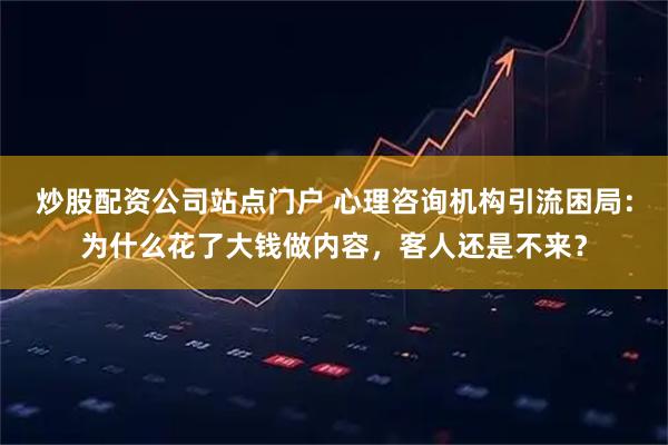 炒股配资公司站点门户 心理咨询机构引流困局：为什么花了大钱做内容，客人还是不来？