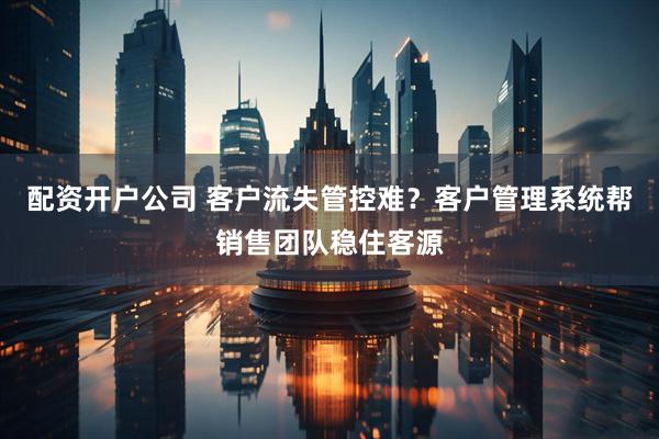 配资开户公司 客户流失管控难？客户管理系统帮销售团队稳住客源