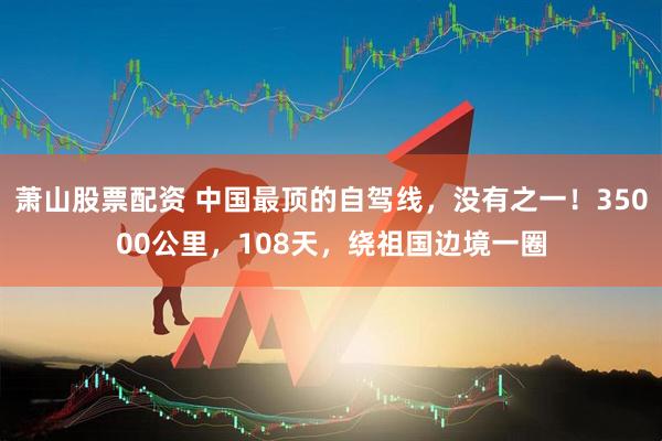萧山股票配资 中国最顶的自驾线，没有之一！35000公里，108天，绕祖国边境一圈
