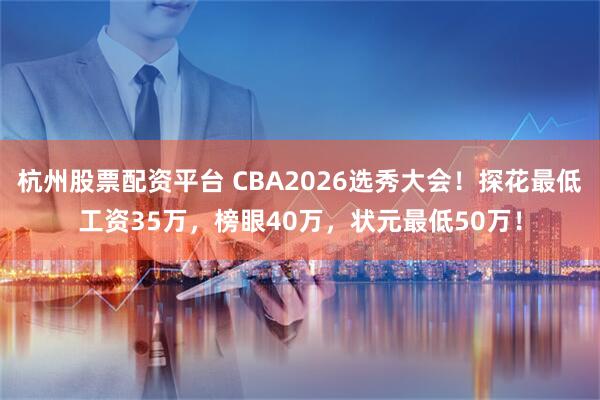 杭州股票配资平台 CBA2026选秀大会！探花最低工资35万，榜眼40万，状元最低50万！