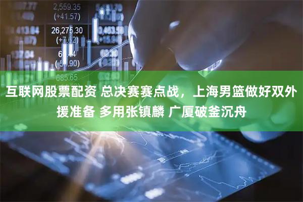 互联网股票配资 总决赛赛点战，上海男篮做好双外援准备 多用张镇麟 广厦破釜沉舟