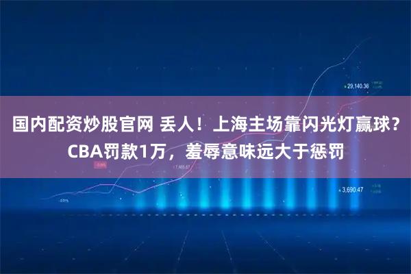 国内配资炒股官网 丢人！上海主场靠闪光灯赢球？CBA罚款1万，羞辱意味远大于惩罚