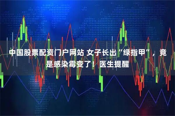 中国股票配资门户网站 女子长出“绿指甲”，竟是感染霉变了！医生提醒